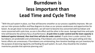 Burndown is
less important than
Lead Time and Cycle Time
"With the pull system in place, our flow will become smoother as our process capability improves. We can
use our inter-process buffers and flow diagrams to show us our process weaknesses and opportunities for
kaizen. As we get closer to level production, we will start to become less concerned with burndown and
more concerned with cycle time, as one is the effect and the other is the cause. Average lead time and cycle
time will become the primary focus of performance. If cycle time is under control and the team capacity is
balanced against demand, then lead time will also be under control. If cycle time is under control, then
burndowns are predictable and uninteresting. If burndowns are uninteresting, then goal-setting and risky
heroic efforts are unnecessary. If burndowns are uninteresting, then iteration backlogs are just inventory for
the purpose of planning regularity and feeding the pull system. As such, they should be the smallest
inventories possible that optimize planning cost."
 