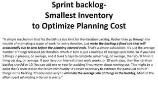 Sprint backlog-
Smallest Inventory
to Optimize Planning Cost
"A simple mechanism that fits the bill is a size limit for the iteration backlog. Rather than go through the
trouble of estimating a scope of work for every iteration, just make the backlog a fixed size that will
occasionally run to zero before the planning interval ends. That’s a simple calculation. It’s just the average
number of things released per iteration, which in turn is just a multiple of average cycle time. So if you have
5 things in process, on average, and it takes 5 days to complete something, on average, then you’ll finish 1
thing per day, on average. If your iteration interval is two work weeks, or 10 work days, then the iteration
backlog should be 10. You can add one or two for padding if you worry about running out. This might be a
point that’s been lost on the Scrum community: it’s never necessary to estimate the particular sizes of
things in the backlog. It’s only necessary to estimate the average size of things in the backlog. Most of the
effort spent estimating in Scrum is waste."
 