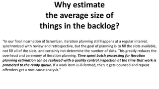 Why estimate
the average size of
things in the backlog?
"In our final incarnation of Scrumban, iteration planning still happens at a regular interval,
synchronized with review and retrospective, but the goal of planning is to fill the slots available,
not fill all of the slots, and certainly not determine the number of slots. This greatly reduces the
overhead and ceremony of iteration planning. Time spent batch processing for iteration
planning estimation can be replaced with a quality control inspection at the time that work is
promoted to the ready queue. If a work item is ill-formed, then it gets bounced and repeat
offenders get a root cause analysis."
 