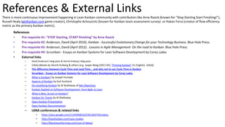 References & External Links
There is more continuous improvement happening in Lean Kanban community with contributors like Arne Roock (known for “Stop Starting Start Finishing!”),
Russell Healy (getKanban.com game creator), Christophe Achouizntz (known for Kanban team assessment survey) or Hakan Forss (creator of flow efficiency
metric as the primary Kanban metric).
References
• Pre-requisite #1: “STOP Starting, START finishing” by Arne Roock
• Pre-requisite #2: Anderson, David (April 2010). Kanban - Successful Evolutionary Change for your Technology Business. Blue Hole Press.
• Pre-requisite #3: Anderson, David (April 2012). Lessons in Agile Management- On the road to Kanban. Blue Hole Press.
• Pre-requisite #4: Scrumban - Essays on Kanban Systems for Lean Software Development by Corey Ladas
• External links
– David Anderson’s blog posts & Henrik Kniberg’s blog posts
– InfoQ eBooks by Henrik Kniberg & others [e.g. Jasper Boeg (2012-02). "Priming Kanban" (in English). InfoQ]
– The difference between Cycle Time and Lead Time... and why not to use Cycle Time in Kanban
– Scrumban - Essays on Kanban Systems for Lean Software Development by Corey Ladas
– What is Kanban? by Joseph Hurtado
– Aspects of Kanban by Karl Scotland
– De-mystifying Kanban by Al Shalloway of Net Objectives
– Kanban Applied to Software Development: from Agile to Lean
– What is Best, Scrum or Kanban?
– Kanban for Teams by Al Shalloway
– Open Kanban Presentation
– Open Kanban Documentation
– LKNA conferences & related links
• https://plus.google.com/113439681622341364754/videos
• http://leanKanban.com/case-studies
• http://blackswanfarming.com/cost-of-delay/
 