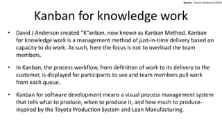 Kanban for knowledge work
• David J Anderson created “K”anban, now known as Kanban Method. Kanban
for knowledge work is a management method of just-in-time delivery based on
capacity to do work. As such, here the focus is not to overload the team
members.
• In Kanban, the process workflow, from definition of work to its delivery to the
customer, is displayed for participants to see and team members pull work
from each queue.
• Kanban for software development means a visual process management system
that tells what to produce, when to produce it, and how much to produce-
inspired by the Toyota Production System and Lean Manufacturing.
Source: : David J Anderson (2010)
 
