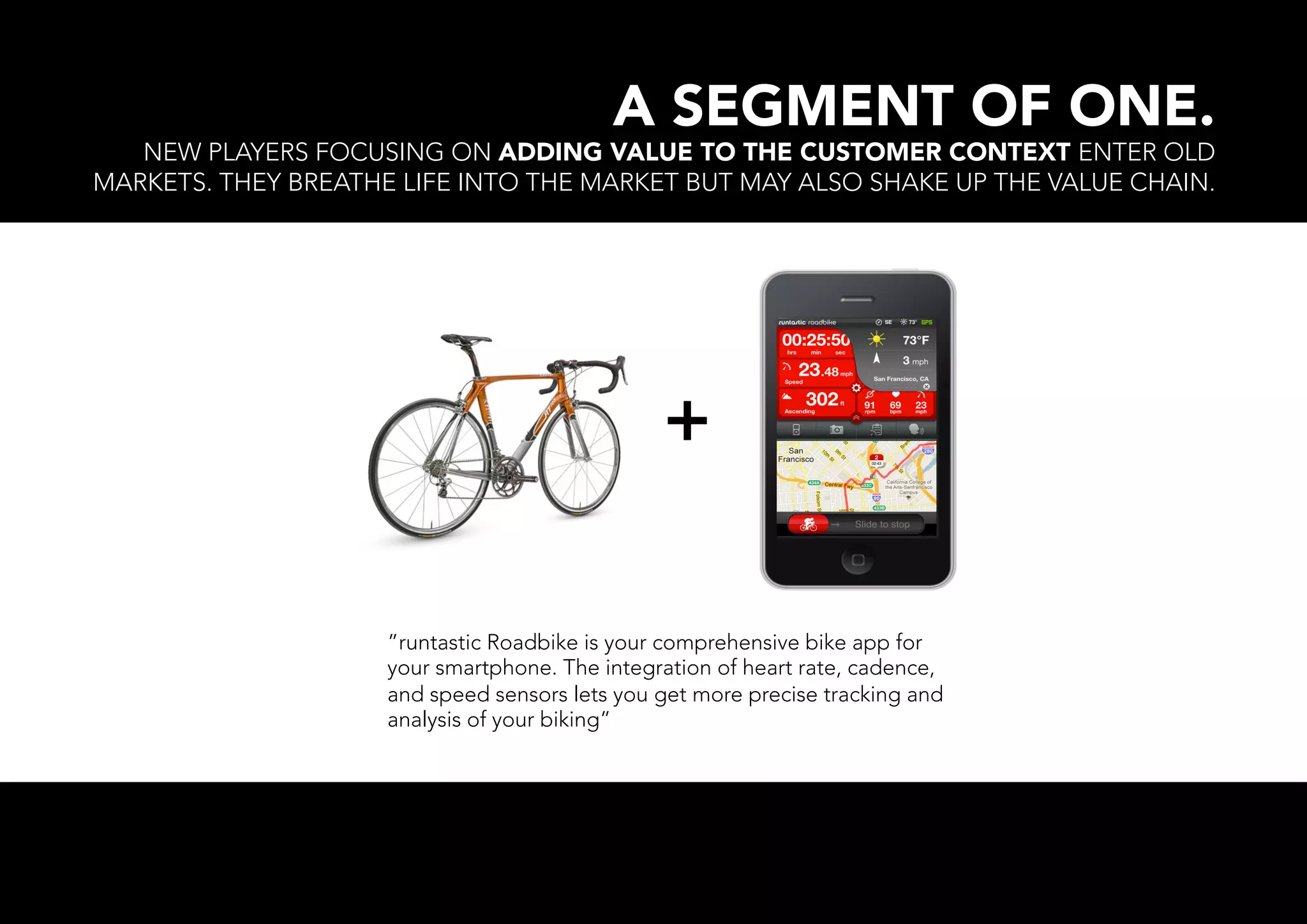 A SEGMENT OF ONE.
   NEW PLAYERS FOCUSING ON ADDING VALUE TO THE CUSTOMER CONTEXT ENTER OLD
MARKETS. THEY BREATHE LIFE INTO THE MARKET BUT MAY ALSO SHAKE UP THE VALUE CHAIN.




                                                +

                     ”runtastic Roadbike is your comprehensive bike app for
                     your smartphone. The integration of heart rate, cadence,
                     and speed sensors lets you get more precise tracking and
                     analysis of your biking”
 