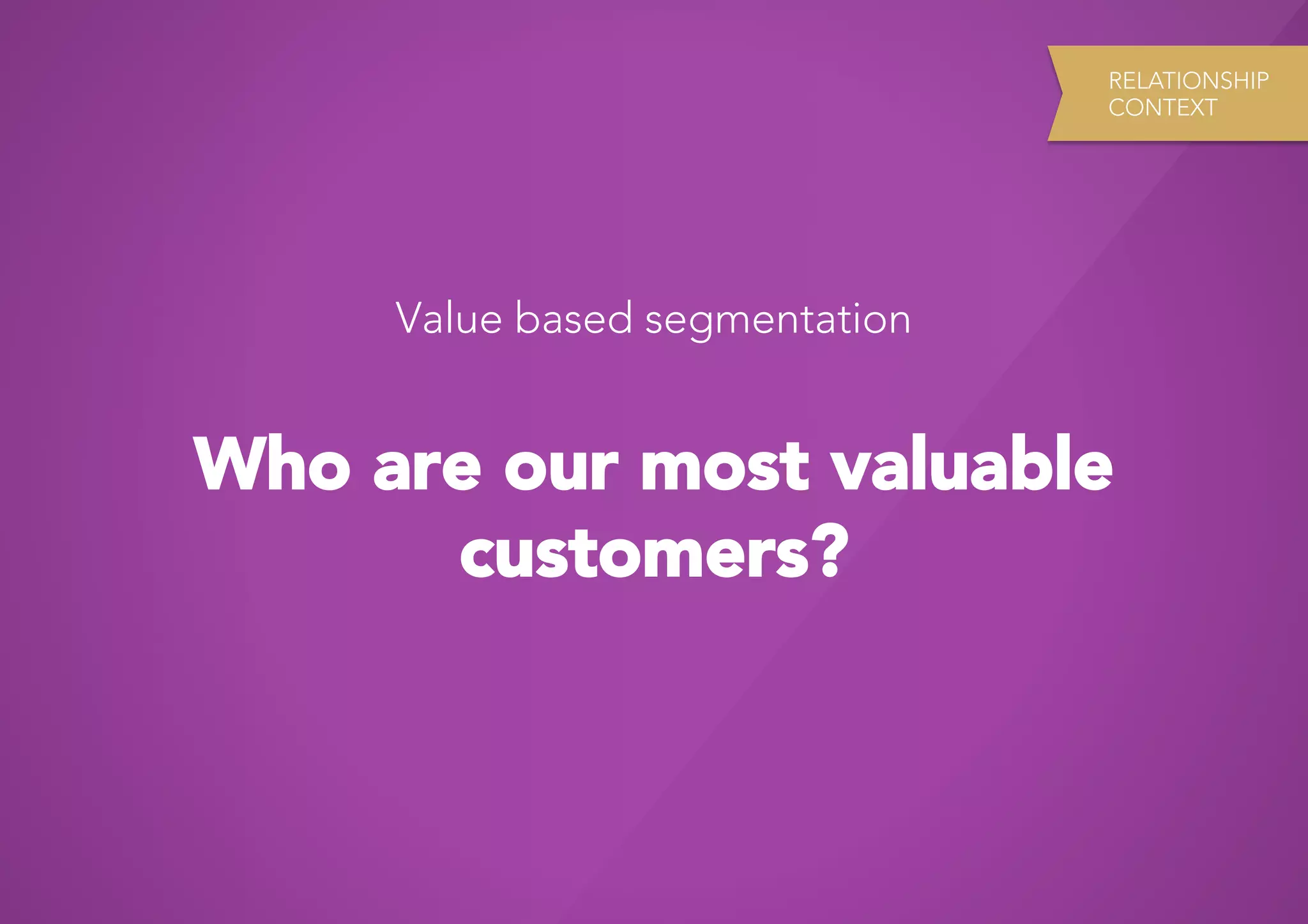 RELATIONSHIP
                                CONTEXT




     Value based segmentation


Who are our most valuable
      customers?
 
