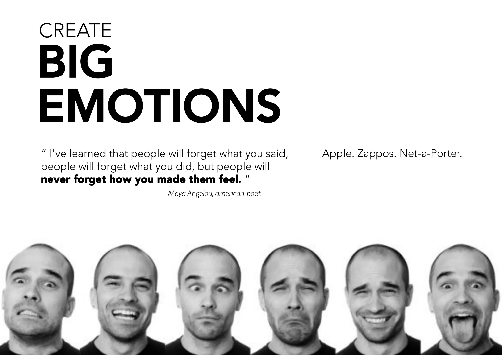 CREATE

 BIG
 EMOTIONS
     “ I've learned that people will forget what you said,    Apple. Zappos. Net-a-Porter. 
     people will forget what you did, but people will
     never forget how you made them feel. ” 
     
                          Maya Angelou, american poet
     
     




42       avaus.fi website
 