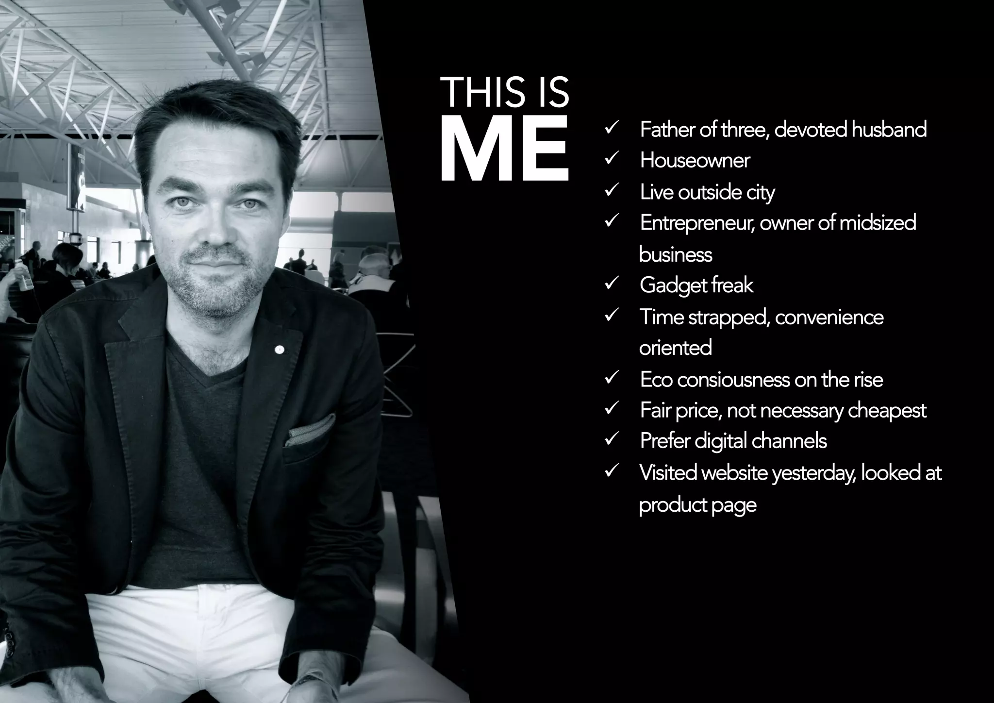THIS IS
ME             ü 
               ü 
                     Father of three, devoted husband
                     Houseowner



               ü    Live outside city 
               ü    Entrepreneur, owner of midsized
                     business
               ü    Gadget freak
               ü    Time strapped, convenience
                     oriented
               ü    Eco consiousness on the rise
               ü    Fair price, not necessary cheapest
               ü    Prefer digital channels
               ü    Visited website yesterday, looked at
                     product page
 
