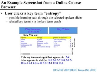 • User clicks a key term “entropy”
– possible learning path through the selected spoken slides
– related key terms via the key term graph
[ICASSP 2009][IEEE Trans ASL 2014]
An Example Screenshot from a Online Course
Browser
 
