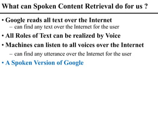 What can Spoken Content Retrieval do for us ?
• Google reads all text over the Internet
– can find any text over the Internet for the user
• All Roles of Text can be realized by Voice
• Machines can listen to all voices over the Internet
– can find any utterance over the Internet for the user
• A Spoken Version of Google
 