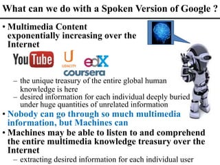 • Multimedia Content
exponentially increasing over the
Internet
, but Machines can
What can we do with a Spoken Version of Google ?
• Machines may be able to listen to and comprehend
the entire multimedia knowledge treasury over the
Internet
– extracting desired information for each individual user
– the unique treasury of the entire global human
knowledge is here
– desired information for each individual deeply buried
under huge quantities of unrelated information
• Nobody can go through so much multimedia
information
 