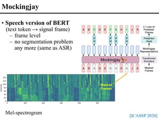 Masked
Frames
Mockingjay
Mockingjay
[ICASSP 2020]
• Speech version of BERT
(text token → signal frame)
– frame level
– no segmentation problem
any more (same as ASR)
Mel-spectrogram
 