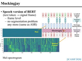 Repr.
Masked
Frames
Mockingjay
[ICASSP 2020]
Mockingjay
Mel-spectrogram
• Speech version of BERT
(text token → signal frame)
– frame level
– no segmentation problem
any more (same as ASR)
 