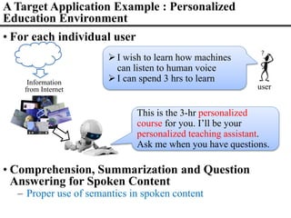 A Target Application Example : Personalized
Education Environment
• For each individual user
I wish to learn how machines
can listen to human voice
I can spend 3 hrs to learn
user
This is the 3-hr personalized
course for you. I’ll be your
personalized teaching assistant.
Ask me when you have questions.
Information
from Internet
• Comprehension, Summarization and Question
Answering for Spoken Content
– Proper use of semantics in spoken content
 