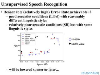 Unsupervised Speech Recognition
[ICASSP 2022]
• Reasonable (relatively high) Error Rate achievable if
– good acoustics conditions (Libri) with reasonably
different linguistic styles
– relatively poor acoustic conditions (SB) but with same
linguistic styles
– will be lowered sooner or later…
4gram JSD
PER
Libri960
SB300_w2v2
 