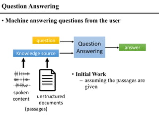 Question
Answering
Knowledge source
question
answer
unstructured
documents
Question Answering
• Machine answering questions from the user
spoken
content
(passages)
• Initial Work
– assuming the passages are
given
 