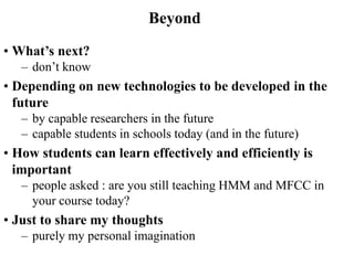 • What’s next?
– don’t know
• Depending on new technologies to be developed in the
future
– by capable researchers in the future
– capable students in schools today (and in the future)
• How students can learn effectively and efficiently is
important
– people asked : are you still teaching HMM and MFCC in
your course today?
• Just to share my thoughts
– purely my personal imagination
Beyond
 