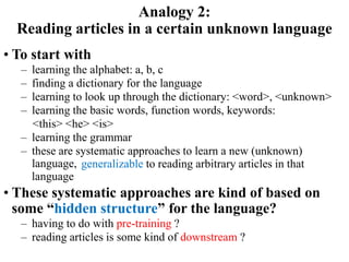 • To start with
– learning the alphabet: a, b, c
– finding a dictionary for the language
– learning to look up through the dictionary: <word>, <unknown>
– learning the basic words, function words, keywords:
<this> <he> <is>
– learning the grammar
– these are systematic approaches to learn a new (unknown)
language,
• These systematic approaches are kind of based on
some “hidden structure” for the language?
– having to do with pre-training ?
– reading articles is some kind of downstream ?
Analogy 2:
Reading articles in a certain unknown language
generalizable to reading arbitrary articles in that
language
 