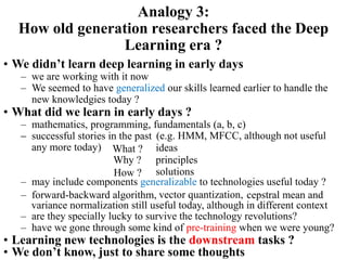 • We didn’t learn deep learning in early days
– we are working with it now
– We seemed to have generalized our skills learned earlier to handle the
new knowledgies today ?
Analogy 3:
How old generation researchers faced the Deep
Learning era ?
• What did we learn in early days ?
– mathematics, programming, fundamentals (a, b, c)
– successful stories in the past
– may include components generalizable to technologies useful today ?
– are they specially lucky to survive the technology revolutions?
– have we gone through some kind of pre-training when we were young?
• Learning new technologies is the downstream tasks ?
• We don’t know, just to share some thoughts
solutions
What ? ideas
Why ? principles
How ?
– (e.g. HMM, MFCC, although not useful
any more today)
– forward-backward algorithm, vector quantization, cepstral mean and
variance normalization still useful today, although in different context
 