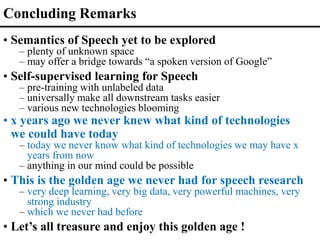 • Semantics of Speech yet to be explored
– plenty of unknown space
– may offer a bridge towards “a spoken version of Google”
• Self-supervised learning for Speech
– pre-training with unlabeled data
– universally make all downstream tasks easier
– various new technologies blooming
• x years ago we never knew what kind of technologies
we could have today
– today we never know what kind of technologies we may have x
years from now
– anything in our mind could be possible
• This is the golden age we never had for speech research
– very deep learning, very big data, very powerful machines, very
strong industry
– which we never had before
• Let’s all treasure and enjoy this golden age !
Concluding Remarks
 
