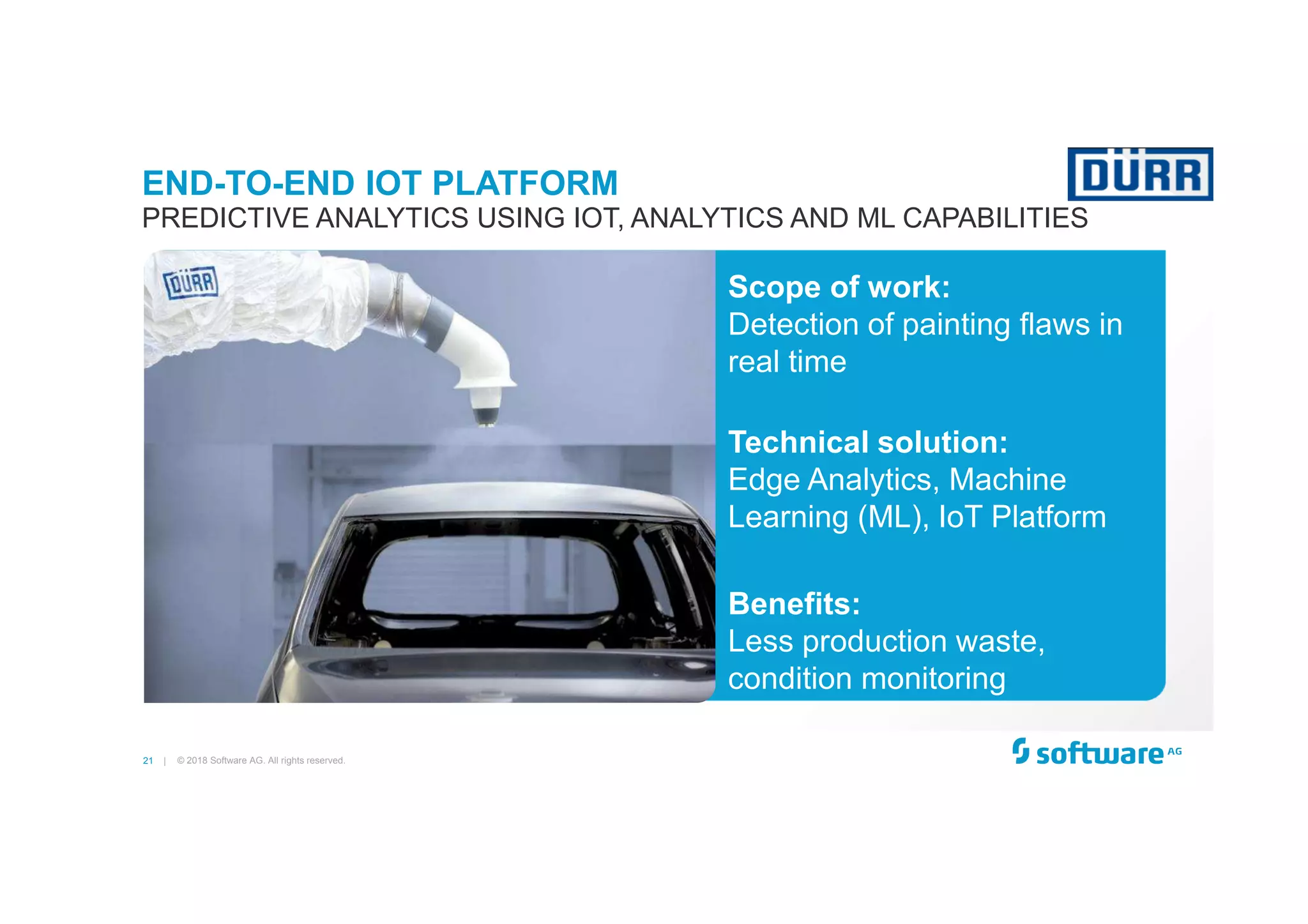 21 |
Scope of work:
Detection of painting flaws in
real time
Technical solution:
Edge Analytics, Machine
Learning (ML), IoT Platform
Benefits:
Less production waste,
condition monitoring
END-TO-END IOT PLATFORM
PREDICTIVE ANALYTICS USING IOT, ANALYTICS AND ML CAPABILITIES
© 2018 Software AG. All rights reserved.
 