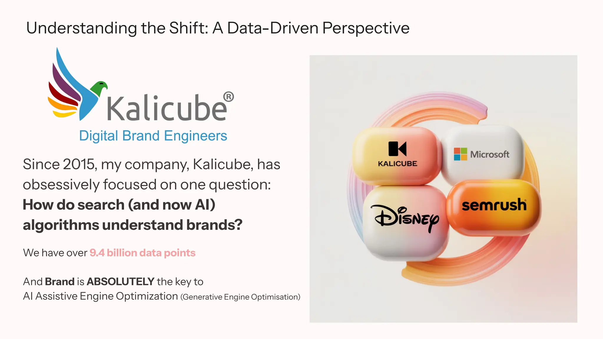 Understanding the Shift: A Data-Driven Perspective
Since 2015, my company, Kalicube, has
obsessively focused on one question:
How do search (and now AI)
algorithms understand brands?
We have over 9.4 billion data points
And Brand is ABSOLUTELY the key to
AI Assistive Engine Optimization (Generative Engine Optimisation)
 