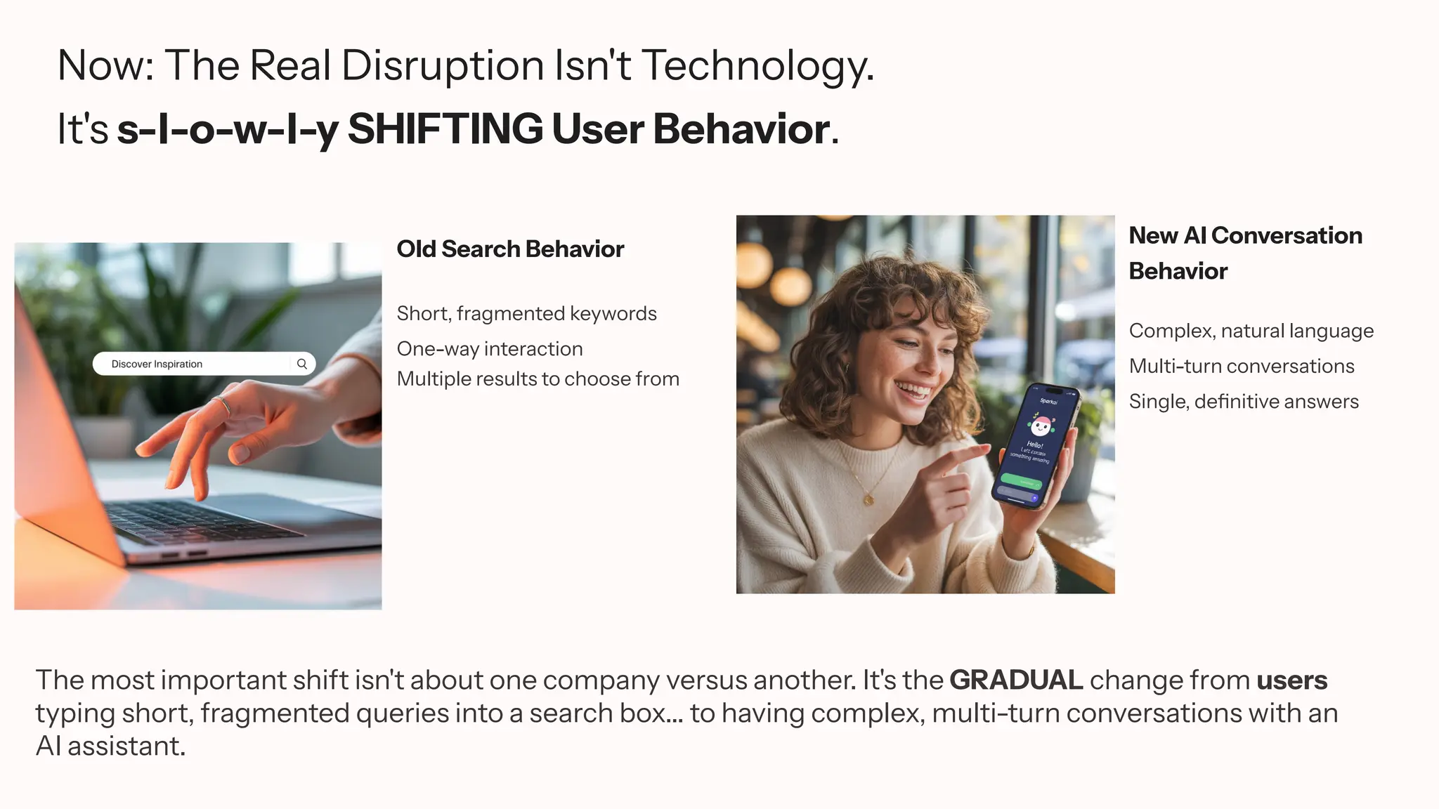 Now: The Real Disruption Isn't Technology.
It's s-l-o-w-l-y SHIFTING User Behavior.
Old Search Behavior
Short, fragmented keywords
One-way interaction
Multiple results to choose from
New AI Conversation
Behavior
Complex, natural language
Multi-turn conversations
Single, definitive answers
The most important shift isn't about one company versus another. It's the GRADUAL change from users
typing short, fragmented queries into a search box... to having complex, multi-turn conversations with an
AI assistant.
 