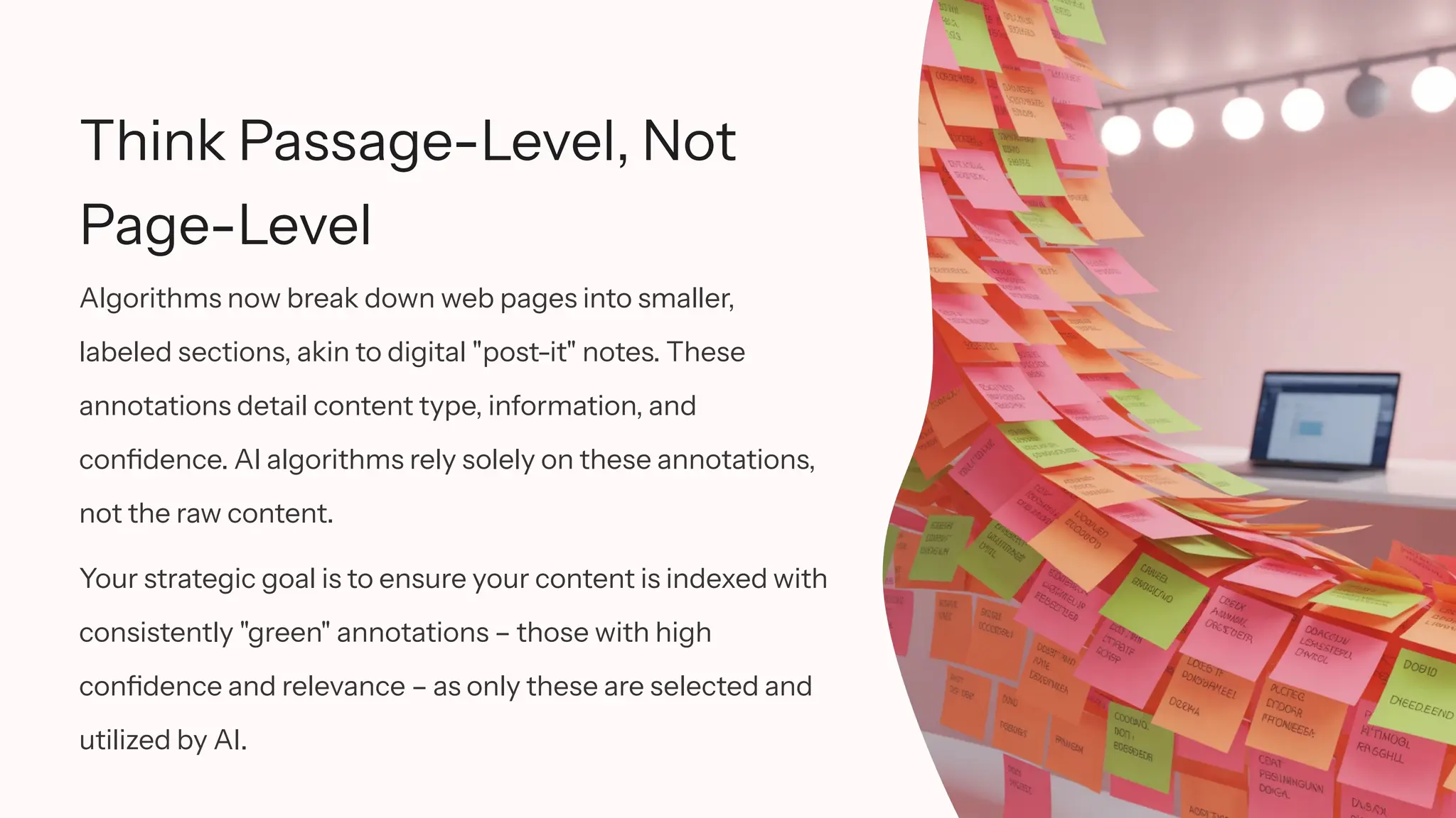 Think Passage-Level, Not
Page-Level
Algorithms now break down web pages into smaller,
labeled sections, akin to digital "post-it" notes. These
annotations detail content type, information, and
confidence. AI algorithms rely solely on these annotations,
not the raw content.
Your strategic goal is to ensure your content is indexed with
consistently "green" annotations – those with high
confidence and relevance – as only these are selected and
utilized by AI.
 