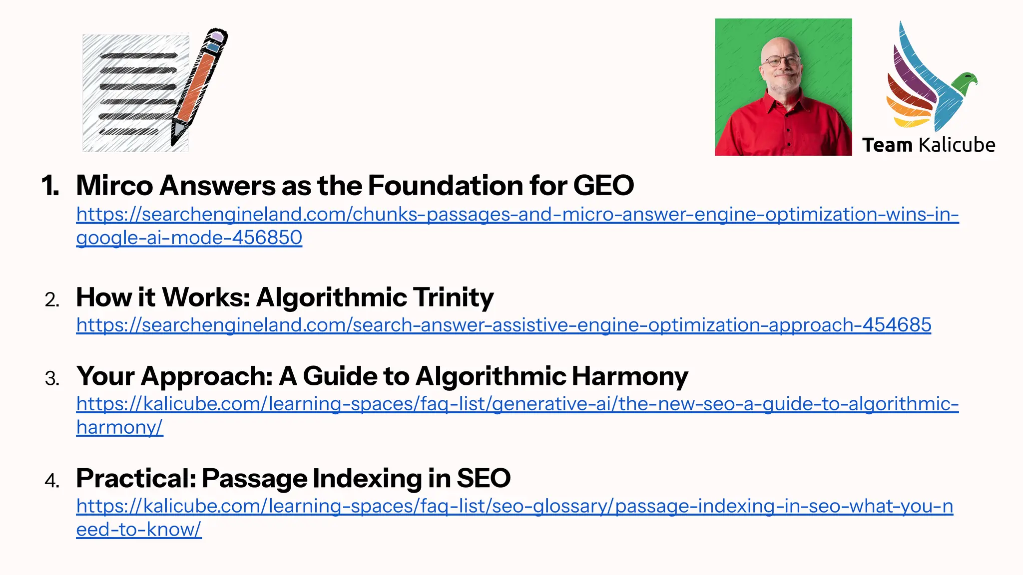 1. Mirco Answers as the Foundation for GEO
https://searchengineland.com/chunks-passages-and-micro-answer-engine-optimization-wins-in-
google-ai-mode-456850
2. How it Works: Algorithmic Trinity
https://searchengineland.com/search-answer-assistive-engine-optimization-approach-454685
3. Your Approach: A Guide to Algorithmic Harmony
https://kalicube.com/learning-spaces/faq-list/generative-ai/the-new-seo-a-guide-to-algorithmic-
harmony/
4. Practical: Passage Indexing in SEO
https://kalicube.com/learning-spaces/faq-list/seo-glossary/passage-indexing-in-seo-what-you-n
eed-to-know/
 