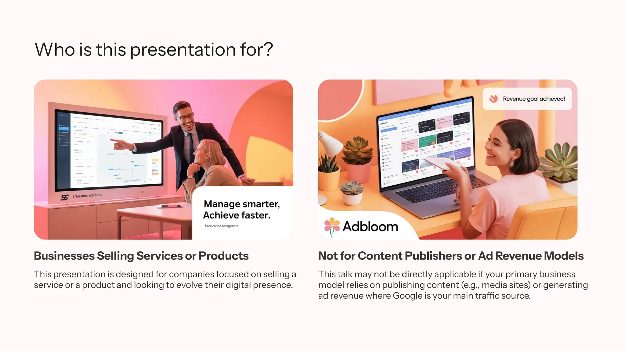 Who is this presentation for?
Businesses Selling Services or Products
This presentation is designed for companies focused on selling a
service or a product and looking to evolve their digital presence.
Not for Content Publishers or Ad Revenue Models
This talk may not be directly applicable if your primary business
model relies on publishing content (e.g., media sites) or generating
ad revenue where Google is your main traffic source.
 