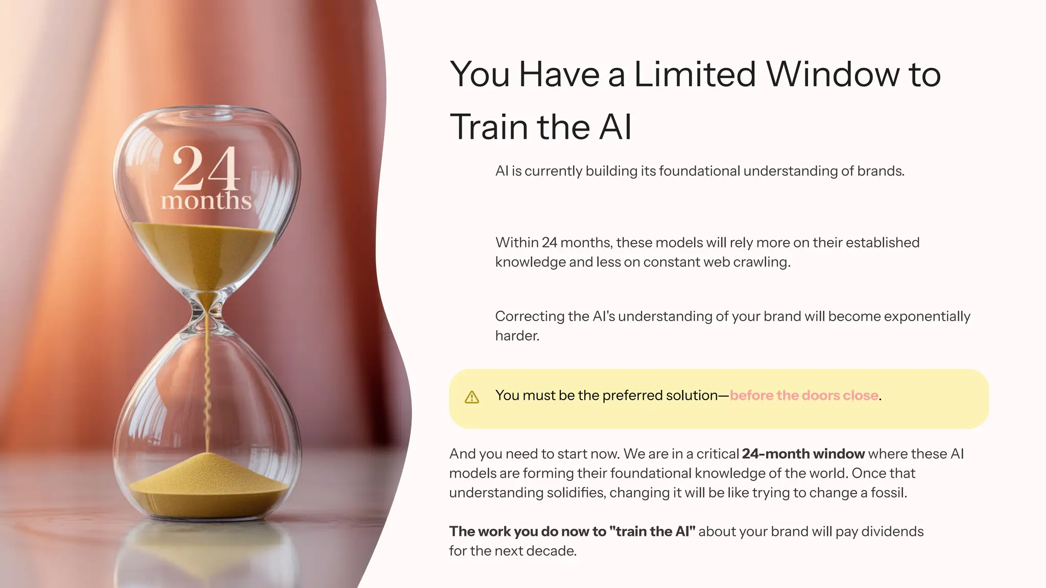 You Have a Limited Window to
Train the AI
AI is currently building its foundational understanding of brands.
Within 24 months, these models will rely more on their established
knowledge and less on constant web crawling.
Correcting the AI's understanding of your brand will become exponentially
harder.
You must be the preferred solution—before the doors close.
And you need to start now. We are in a critical 24-month window where these AI
models are forming their foundational knowledge of the world. Once that
understanding solidifies, changing it will be like trying to change a fossil.
The work you do now to "train the AI" about your brand will pay dividends
for the next decade.
 