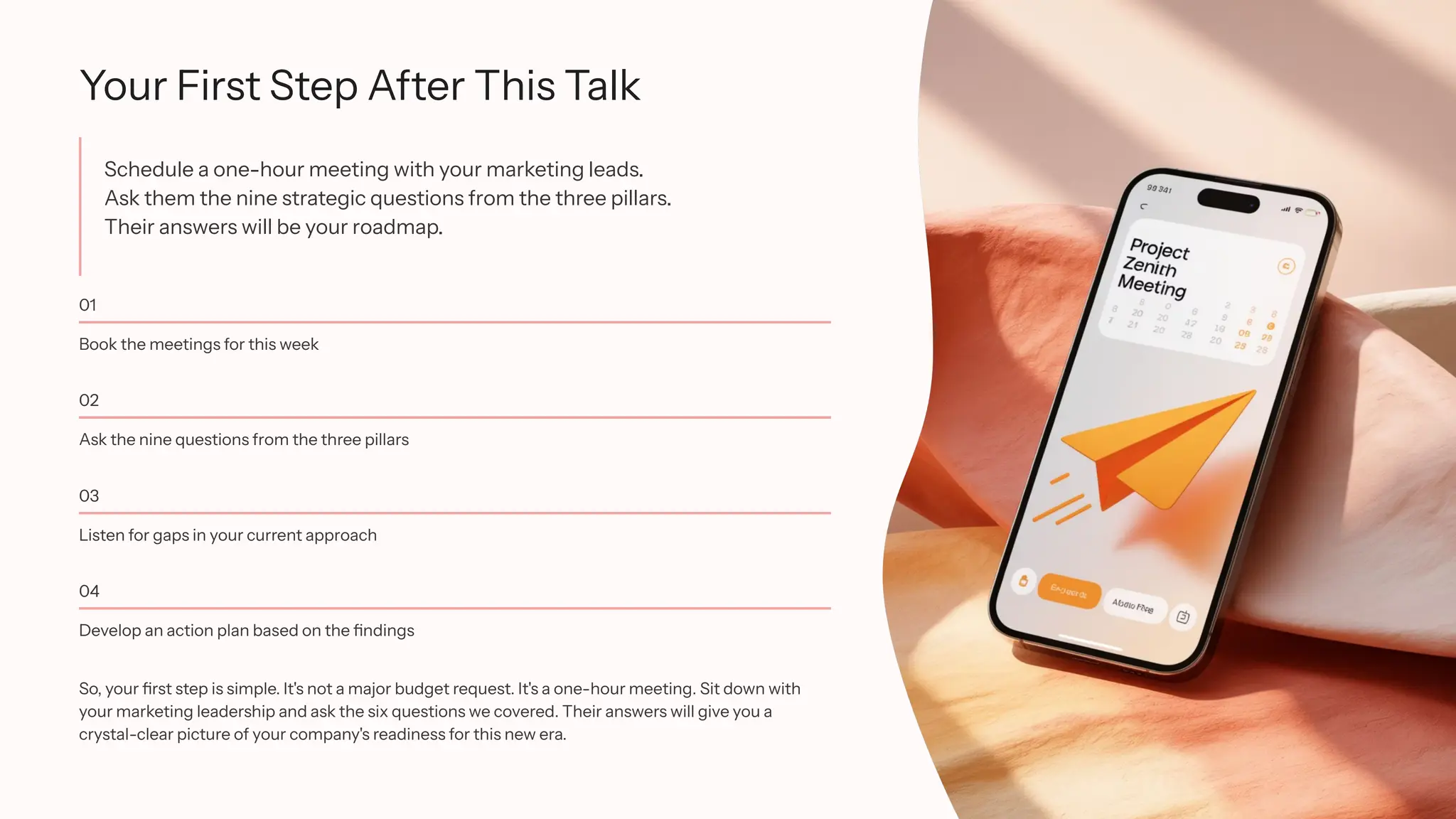 Your First Step After This Talk
Schedule a one-hour meeting with your marketing leads.
Ask them the nine strategic questions from the three pillars.
Their answers will be your roadmap.
01
Book the meetings for this week
02
Ask the nine questions from the three pillars
03
Listen for gaps in your current approach
04
Develop an action plan based on the findings
So, your first step is simple. It's not a major budget request. It's a one-hour meeting. Sit down with
your marketing leadership and ask the six questions we covered. Their answers will give you a
crystal-clear picture of your company's readiness for this new era.
 