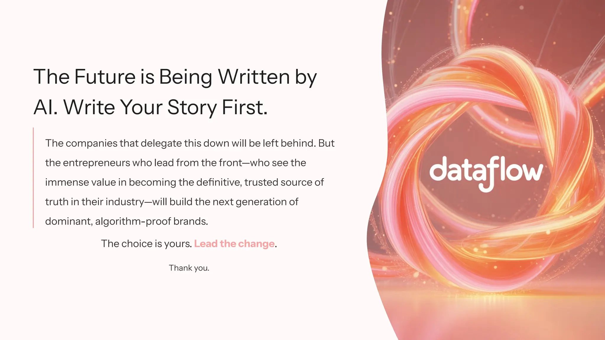 The Future is Being Written by
AI. Write Your Story First.
The companies that delegate this down will be left behind. But
the entrepreneurs who lead from the front—who see the
immense value in becoming the definitive, trusted source of
truth in their industry—will build the next generation of
dominant, algorithm-proof brands.
The choice is yours. Lead the change.
Thank you.
 