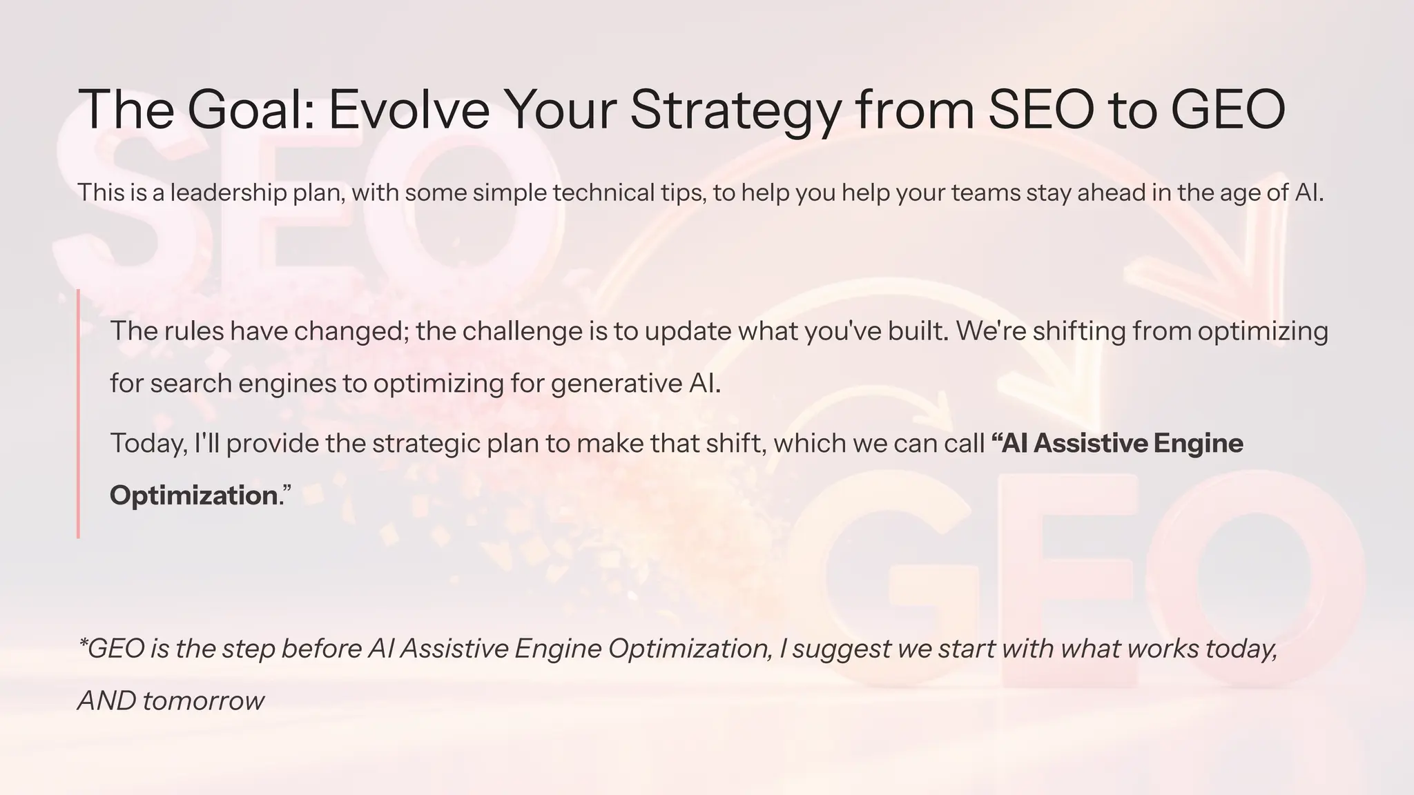 The Goal: Evolve Your Strategy from SEO to GEO
This is a leadership plan, with some simple technical tips, to help you help your teams stay ahead in the age of AI.
The rules have changed; the challenge is to update what you've built. We're shifting from optimizing
for search engines to optimizing for generative AI.
Today, I'll provide the strategic plan to make that shift, which we can call “AI Assistive Engine
Optimization.”
*GEO is the step before AI Assistive Engine Optimization, I suggest we start with what works today,
AND tomorrow
 