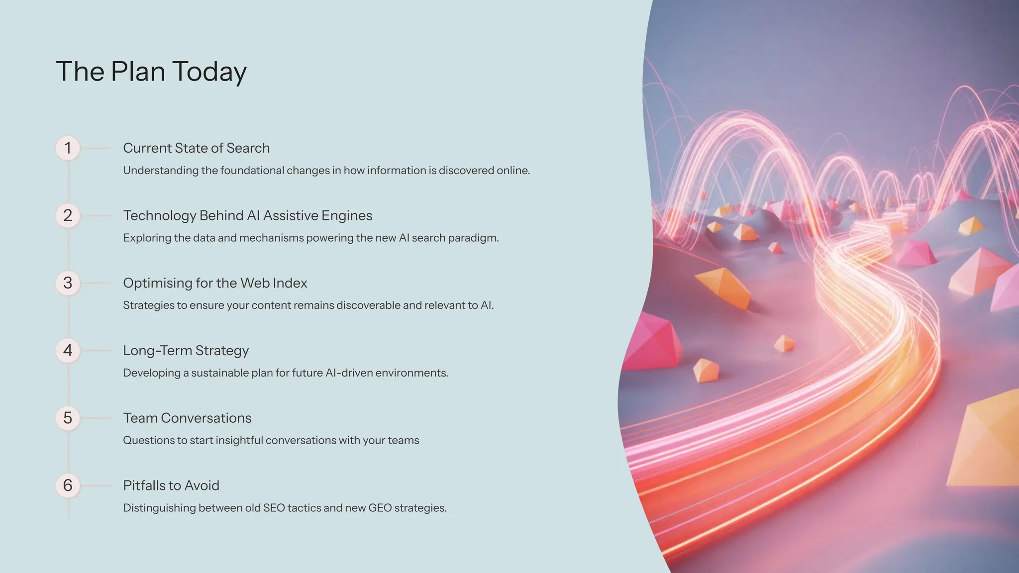 The Plan Today
1 Current State of Search
Understanding the foundational changes in how information is discovered online.
2 Technology Behind AI Assistive Engines
Exploring the data and mechanisms powering the new AI search paradigm.
3 Optimising for the Web Index
Strategies to ensure your content remains discoverable and relevant to AI.
4 Long-Term Strategy
Developing a sustainable plan for future AI-driven environments.
5 Team Conversations
Questions to start insightful conversations with your teams
6 Pitfalls to Avoid
Distinguishing between old SEO tactics and new GEO strategies.
 