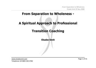 From Separation to Wholeness
                                                 Elsabe Smit © Nov 2008

            From Separation to Wholeness -

        A Spiritual Approach to Professional

                        Transition Coaching

                             Elsabe Smit




www.elsabesmit.com                                             Page 1 of 31
Telephone UK 0845 302 4782
 