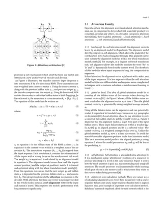 Huali Z
Figure 1: Attention architecture [2]
proposed a new mechanism which abort the fixed size vector and
introduced a new architecture of encoder and decoder.
As Figure 1 illustrates, the encoder converts input sequence x
into annotations h by a bi-directional RNN. These annotations are
sum weighted into a context vector c. Using the context vector c,
along with the previous hidden state 𝑠𝑖−1 and previous output 𝑦𝑖−1,
the decoder computes out the output 𝑦𝑡 . Using bi-directional RNN
enables the encoder to calculates hidden states in both directions. So
for each word𝑥𝑗 the annotation is a concatenationℎ𝑗 = [
−
−
→
ℎ𝑗𝑇 :
←
−
−
ℎ𝑗𝑇 ].
The equation of this model can be written as:
𝑝(𝑦𝑖 |𝑦1, ...,𝑦𝑖−1,𝑋) = 𝑔(𝑦𝑖−1,𝑠𝑖,𝑐𝑖) (2)
where:
𝑠𝑖 = 𝑓 (𝑠𝑖−1,𝑦𝑖−1,𝑐𝑖) (3)
𝑐𝑖 =
𝑇𝑥
Õ
𝑗=1
𝑎𝑖𝑗ℎ𝑗 (4)
𝑎𝑖𝑗 =
exp𝑒𝑖𝑗
Í𝑇𝑥
𝑘=1
exp𝑒𝑖𝑘
(5)
𝑒𝑖𝑗 = 𝑎(𝑠𝑖−1,ℎ𝑗 ) (6)
𝑠𝑖 in equation 3 is the hidden state of the RNN at time i. 𝑐𝑖 in
equation 4 is the context vector which is a weighted sum of the an-
notation ℎ𝑗 . The annotations sequence (ℎ1, ...,ℎ𝑇𝑥 ) is mapped from
the input sequence. Each annotation ℎ𝑖 contains the information of
all the inputs with a strong focus on the words around i-th word.
The weight 𝑎𝑖𝑗 in equation 5 is calculated by an alignment model
in equation 6. The alignment model scores how well the inputs
around position j and the output at position i match. It is trained
and optimized along with the whole translation model jointly[2].
From the equations, we can see that the next output 𝑦𝑡 and hidden
state 𝑠𝑡 is depended on the previous hidden state 𝑠𝑡−1 and annota-
tion ℎ𝑗 . This design implements the attention mechanism in the
decoder. With attention, the fixed size vector is no longer needed
in this whole model. Instead, a soft alignment between the input
and output is learnt. This improves the model’s performance with
long sentences significantly.
3.1 Attention Family
Depends on how the alignment score is calculated, attention mecha-
nism can be categorized to dot-product[11], scaled dot-product[16],
concat[2], general and others. In a broader categories attention
mechanisms, there is global attention[11], local attention[11], hard
attention[11], soft attention[2] and self attention[4].
3.1.1 hard vs soft. In a soft attention model, the alignment vector is
learnt by an alignment model. See Equation 6. The alignment model
directly computes a soft alignment, which allows the gradient of the
cost function to be back-propagated through. This gradient can be
used to train the alignment model as well as the whole translation
model jointly[2]. For example, in a English to French translation
task, soft alignment allows the model to translate the word ’the’ to
’le’ and ’la’ dynamically based on the context word. The drawback
of this model is when input sequence is long, the computation is
expensive.
In hard attention, the alignment vector 𝑎𝑡 is learnt with a select part
of the input sequence. It is less expensive than the soft attention
model but it is non-differentiable and requires more complicated
techniques such as variance reduction or reinforcement learning to
train[11].
3.1.2 global vs local. The idea of global attetntion model is to
consider all the hidden states of the encoder when deriving the
context vector 𝑐𝑡 [11]. As Figure 2 shows, all the hidden states are
used to calculate the alignment vector 𝑎𝑡 at time t. Then the global
context vector 𝑐𝑡 is generated by doing weighted average on each
𝑎𝑡 .
Using all the hidden states can be expensive and can potentially
render it impractical to translate longer sequences, e.g. paragraphs
or documents[11]. Local attention chose to pay attention to only
a subset of the hidden states to get the weight vector 𝑎𝑡 . Figure 3
illustrates that the alignment vector 𝑎𝑡 is got from part of the input
hidden states. These input hidden states are within a window [𝑝𝑡 -
D, 𝑝𝑡 +D]. 𝑝𝑡 is aligned position and D is a selected value. The
contet vector 𝑐𝑡 is a weighted averaged value over 𝑎𝑡 . Unlike the
global attention model, 𝑎𝑡 now is a fixed size vector. To avoid the
non-differentiable alignment problem in the hard attention model.
This local attention model predicts the aligned position 𝑝𝑡 using
equation 7 where the model parameters 𝑤𝑝 and 𝑣𝑝 will be learnt
for predicting 𝑝𝑡 .
𝑝𝑡 = 𝑆 × 𝑆𝑖𝑔𝑚𝑜𝑖𝑑(𝑣𝑇
𝑝 𝑡𝑎𝑛ℎ(𝑊𝑝ℎ𝑡 )) (7)
3.1.3 self attention. Self attention is also called intra-attention[4].
It is a mechanism using ’attentioned’ positions of a sequence to
produce encoding of a word in the same sequence. Figure 4 shows
how the much attention is paid in a machine reading task using self
attention. The model processes text incrementally while learning
which past tokens in the memory and to what extent they relate to
the current token being processed[4].
3.1.4 alignments score calculation methods. There are variant ways
of calculating alignment score. Score here means how well a source
sequence hidden state and a target sequence hidden state is aligned.
Equation 5 is a good example of alignment score calculation method.
Bahdanau’s research employed a feed forward network which is the
 