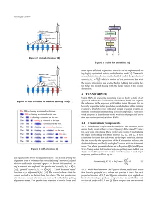 From Seq2Seq to BERT
Figure 2: Global attention[11]
Figure 3: Local attention in machine reading task[11]
Figure 4: self attention[4]
a in equation 6 to derive the alignment score. This way of getting the
alignment score is referenced as concat in Luong’s research[11] and
additive addition in Vaswani’s paper[16]. Beside this method, Lu-
ong’s research also explored ’dot production’ 𝑠𝑐𝑜𝑟𝑒(ℎ𝑡,ℎ𝑠) = ℎ𝑇
𝑡
¯
ℎ𝑠
[11] , ’general’ 𝑠𝑐𝑜𝑟𝑒(ℎ𝑡,ℎ𝑠) = ℎ𝑇
𝑡 𝑊𝑎
¯
ℎ𝑠 [11] and ’location based’
function 𝑎𝑡,𝑖 = 𝑠𝑜𝑓 𝑡𝑚𝑎𝑥(𝑊𝑎ℎ𝑡 ) [11]. The research shows that the
concat method is no better than the others. The dot production
attention and concat attention are most used methods for getting
alignment scores. Dot production attention is much faster and
Figure 5: Scaled dot attention[16]
more space efficient in practice, since it can be implemented us-
ing highly optimized matrix multiplication code[16]. Vaswani’s
research introduced a new method called ’scaled dot production’
𝑠𝑐𝑜𝑟𝑒(ℎ𝑡,ℎ𝑠) =
ℎ𝑇
𝑡
¯
ℎ𝑠
√
𝑛
which is similar to ’dot production’ but with
the source dimension as a scaling factor. Adding this scaling fac-
tor helps the model dealing with the large values of the source
dimension.
4 TRANSFORMER
Using RNNs in sequential modeling was no doubt a state of art
approach before the Transformer architecture. RNNs can capture
the coherence in the sequence with hidden states. However, this in-
herently sequential nature precludes parallelization within training
examples, which becomes critical at longer sequence lengths, as
memory constrains limit batching across examples[16]. Vaswani’s
work proposed a Transformer model which is relying on self atten-
tion mechanism entirely without RNNs.
4.1 Transformer components
4.1.1 Transformer’s self scaled-dot attention. The attention mech-
anism firstly creates three vectors: Q(query), K(key), and V(value)
for each word embedding. These vectors are created by multiplying
the input embedding with three metrics 𝑤𝑞, 𝑤𝑘, and 𝑤𝑣. It then
calculates the score for each word in the input sentence, divides
the the scores by the square root of the K dimension, softmax the
dividended score, and finally multiples V vector with the sfotmaxed
score. The whole process is shown as in Equation 8[16] and Figure
5[16]. Using scaled dot function helps on getting more stabled gra-
dients and softmax function makes sure the scores at each input
sequence position will add up to 1.
𝐴𝑡𝑡𝑒𝑛𝑡𝑖𝑜𝑛(𝑄, 𝐾,𝑉 ) = 𝑆𝑜𝑓 𝑡𝑚𝑎𝑥(
𝑄𝐾𝑇
p
𝑑𝑘
)𝑉 (8)
4.1.2 Multi-head attention. As Figure 6 shows, multi-head atten-
tion linearly projects keys, values and queries h times. For each
projected version of K, V and Q pairs, attention layer applied on.
Each attention layer produces output values in parallel for each
version of projected K, V and Q. These outputs are concatenated
 