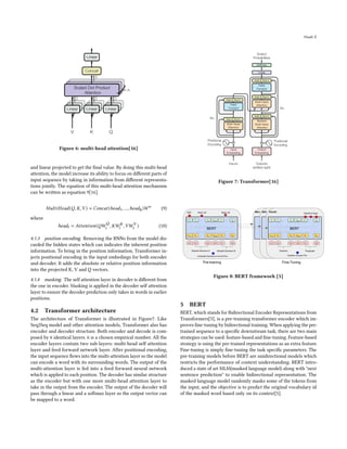 Huali Z
Figure 6: multi-head attention[16]
and linear projected to get the final value. By doing this multi-head
attention, the model increase its ability to focus on different parts of
input sequence by taking in information from different representa-
tions jointly. The equation of this multi-head attention mechanism
can be written as equation 9[16].
𝑀𝑢𝑙𝑡𝑖𝐻𝑒𝑎𝑑(𝑄, 𝐾,𝑉 ) = 𝐶𝑜𝑛𝑐𝑎𝑡(ℎ𝑒𝑎𝑑1, ...,ℎ𝑒𝑎𝑑ℎ)𝑊𝑜
(9)
where
ℎ𝑒𝑎𝑑𝑖 = 𝐴𝑡𝑡𝑒𝑛𝑡𝑖𝑜𝑛(𝑄𝑊
𝑄
𝑖 , 𝐾𝑊 𝐾
𝑖 ,𝑉𝑊𝑉
𝑖 ) (10)
4.1.3 position encoding. Removing the RNNs from the model dis-
carded the hidden states which can indicates the inherent position
information. To bring in the position information, Transformer in-
jects positional encoding in the input embedings for both encoder
and decoder. It adds the absolute or relative position information
into the projected K, V and Q vectors.
4.1.4 masking. The self attention layer in decoder is different from
the one in encoder. Masking is applied in the decoder self attention
layer to ensure the decoder prediction only takes in words in earlier
positions.
4.2 Transformer architecture
The architecture of Transformer is illustrated in Figure7. Like
Seq2Seq model and other attention models, Transformer also has
encoder and decoder structure. Both encoder and decode is com-
posed by 6 identical layers. 6 is a chosen empirical number. All the
encoder layers contain two sub-layers: multi-head self attention
layer and feed forward network layer. After positional encoding,
the input sequence flows into the multi-attention layer so the model
can encode a word with its surrounding words. The output of the
multi-attention layer is fed into a feed forward neural network
which is applied to each position. The decoder has similar structure
as the encoder but with one more multi-head attention layer to
take in the output from the encoder. The output of the decoder will
pass through a linear and a softmax layer so the output vector can
be mapped to a word.
Figure 7: Transformer[16]
Figure 8: BERT framework [5]
5 BERT
BERT, which stands for Bidirectional Encoder Representations from
Transformers[5], is a pre-training transformer encoder which im-
proves fine-tuning by bidirectional training. When applying the pre-
trained sequence to a specific downstream task, there are two main
strategies can be used: feature-based and fine-tuning. Feature-based
strategy is using the pre-trained representations as an extra feature.
Fine-tuning is simply fine-tuning the task specific parameters. The
pre-training models before BERT are unidirectional models which
restricts the performance of context understanding. BERT intro-
duced a state of art MLM(masked language model) along with "next
sentence prediction" to enable bidirectional representation. The
masked language model randomly masks some of the tokens from
the input, and the objective is to predict the original vocabulary id
of the masked word based only on its context[5].
 
