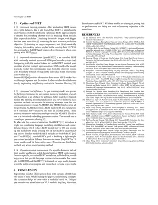 From Seq2Seq to BERT
5.1 Optimized BERT
5.1.1 Improved training procedure. After evaluating BERT param-
eters with datasets, Liu et all, found that BERT is significantly
undertrained. RoBERTa(Robustly optimized BERT approach) [10]
is created for providing a better way for training BERT models.
This approach includes (1) training the model longer, with bigger
batches, over more data; (2) removing the next sentence prediction
objective; (3) training on longer sequences; and (4) dynamically
changing the masking pattern applied to the training data[10]. With
the approaches, RoBERTa get improved performance when com-
paring with 𝐵𝐸𝑅𝑇𝐿𝐴𝑅𝐺𝐸.
5.1.2 Improved attention span. SpanBERT[7] is an extended BERT
with randomly masked spans and SBO(span boundary objective).
Comparing with the masked tokens in vanilla BERT, masked span
provides a better context representation. SBO enables the model
learns to predict the entire masked span from the observed tokens
at its boundary without relying on the individual token representa-
tions within it[7].
SesameBERT[13] enables information flow across BERT stacked lay-
ers through Squeeze and Excitation. It also enriches local informa-
tion by captureing neighboring context via Gaussian blurring[13].
5.1.3 Improved cost efficiency. As pre-training model size grows
for better performance in fine-tuning, memory limitation of avail-
able hardware is an obstacle for getting a better scaled pre-trained
model. The existing model parallelization and clever memory man-
agement method can mitigate the memory shortage issue but not
communication overhead. ALBERT(A lite BERT)[8] is born for all
the problems. ALBERT provides a BERT model with less parameters
so it consumes lower memory and runs in a faster speed. There
are two parameter reduction strategies used in ALBERT. The first
one is a factorized embedding parameterization. The second one is
cross-layer parameter sharing [8].
To alleviate the resource limitation, DistilBERT [12] introduce a
triple loss combining language modeling, distillation and cosine-
distance losses[12]. It reduces BERT model size by 40% and speeds
up the model 60% while keeping 97% of the model’s understand-
ing ability. Similar modified BERT models are MobileBERT [14]
and TinyBERT[6]. MobileBERT’s goal is building a lightweight
pre-trained model for different downstream tasks. TinyBERT is 7.5
times smaller and 9.4 faster with a novel Transformer distillation
method and a two-stage learning method.
5.1.4 Domain oriented improvement. On specific domains, lack of
high quality and larges scaled data is limiting BERT performance.
Domain-specific pre-trained BERT models are published for provid-
ing generic but specific language representation models. For exam-
ple, SciBERT[3] and BioBERT[9] is trained on large multi-domain
scientific publication corpora and biomedical corpora respectively.
6 CONCLUSION
Exponential number of research is done with variants of BERTs in
two years of time. While reading the papers, understating concepts
like Attention helps to know what a model is based on. This pa-
per introduces a short history of NLP models: Seq2Seq, Attention,
Transformer and BERT. All these models are aiming at getting bet-
ter performance and being less time and memory expensive at the
same time.
REFERENCES
[1] Jay Alammar. 2019. The illustrated Transformer. http://jalammar.github.io/
illustrated-transformer/
[2] Dzmitry Bahdanau, Kyunghyun Cho, and Yoshua Bengio. 2015. NEURAL MA-
CHINE TRANSLATION BY JOINTLY LEARNING TO ALIGN AND TRANSLATE.
(2015). arXiv:1409.0473v7
[3] Iz Beltagy, Kyle Lo, and Arman Cohan. 2020. SCIBERT: A pretrained language
model for scientific text. EMNLP-IJCNLP 2019 - 2019 Conference on Empirical
Methods in Natural Language Processing and 9th International Joint Conference
on Natural Language Processing, Proceedings of the Conference (2020), 3615–3620.
arXiv:arXiv:1903.10676v3
[4] Jianpeng Cheng, Li Dong, and Mirella Lapata. 2016. Long Short-Term Memory-
Networks for Machine Reading. (jan 2016). arXiv:1601.06733 http://arxiv.org/
abs/1601.06733
[5] Jacob Devlin, Ming-Wei Chang, Kenton Lee, and Kristina Toutanova. 2018. BERT:
Pre-training of Deep Bidirectional Transformers for Language Understanding.
(oct 2018). arXiv:1810.04805 http://arxiv.org/abs/1810.04805
[6] Xiaoqi Jiao, Yichun Yin, Lifeng Shang, Xin Jiang, Xiao Chen, Linlin Li, Fang Wang,
and Qun Liu. 2019. Tinybert: Distilling bert for natural language understanding.
arXiv (2019). arXiv:arXiv:1909.10351v5
[7] Mandar Joshi, Danqi Chen, Yinhan Liu, Daniel S. Weld, Luke Zettlemoyer, and
Omer Levy. 2019. SpanBERT: Improving Pre-training by Representing and
Predicting Spans. (jul 2019). arXiv:1907.10529 http://arxiv.org/abs/1907.10529
[8] Zhenzhong Lan, Mingda Chen, Sebastian Goodman, Kevin Gimpel, Piyush
Sharma, and Radu Soricut. 2019. ALBERT: A Lite BERT for Self-supervised
Learning of Language Representations. (sep 2019). arXiv:1909.11942 http:
//arxiv.org/abs/1909.11942
[9] Jinhyuk Lee, Wonjin Yoon, Sungdong Kim, Donghyeon Kim, Sunkyu Kim,
Chan Ho So, and Jaewoo Kang. 2020. BioBERT: A pre-trained biomedical language
representation model for biomedical text mining. Bioinformatics 36, 4 (2020),
1234–1240. https://doi.org/10.1093/bioinformatics/btz682 arXiv:1901.08746
[10] Yinhan Liu, Myle Ott, Naman Goyal, Jingfei Du, Mandar Joshi, Danqi Chen, Omer
Levy, Mike Lewis, Luke Zettlemoyer, and Veselin Stoyanov. 2019. RoBERTa: A
Robustly Optimized BERT Pretraining Approach. (jul 2019). arXiv:1907.11692
http://arxiv.org/abs/1907.11692
[11] Minh-Thang Luong, Hieu Pham, and Christopher D. Manning. 2015. Effec-
tive Approaches to Attention-based Neural Machine Translation. (aug 2015).
arXiv:1508.04025 http://arxiv.org/abs/1508.04025
[12] Victor Sanh, Lysandre Debut, Julien Chaumond, and Thomas Wolf. 2019. Distil-
BERT, a distilled version of BERT: smaller, faster, cheaper and lighter. (oct 2019).
arXiv:1910.01108 http://arxiv.org/abs/1910.01108
[13] Ta-Chun Su and Hsiang-Chih Cheng. 2019. SesameBERT: Attention for Any-
where. (oct 2019). arXiv:1910.03176 http://arxiv.org/abs/1910.03176
[14] Zhiqing Sun, Hongkun Yu, Xiaodan Song, Renjie Liu, Yiming Yang, and Denny
Zhou. 2020. MobileBERT: a Compact Task-Agnostic BERT for Resource-Limited
Devices. (apr 2020). arXiv:2004.02984 http://arxiv.org/abs/2004.02984
[15] Ilya Sutskever Google, Oriol Vinyals Google, and Quoc V Le Google. 2014. Se-
quence to Sequence Learning with Neural Networks. Technical Report.
[16] Ashish Vaswani, Google Brain, Noam Shazeer, Niki Parmar, Jakob Uszkoreit,
Llion Jones, Aidan N Gomez, Łukasz Kaiser, and Illia Polosukhin. 2017. Attention
Is All You Need. Technical Report. arXiv:1706.03762v5
[17] Lilian Weng. 2019. Attention? Attention! https://lilianweng.github.io/lil-log/
2018/06/24/attention-attention.html
 