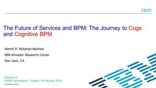 © 2015 IBM Corporation
Hamid R. Motahari-Nezhad
IBM Almaden Research Center
San Jose, CA
The Future of Services and BPM: The Journey to Cogs
and Cognitive BPM
Keynote at
ASSRI Symposium – Sydney 19 February 2016
 