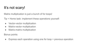 It’s not scary!
Matrix multiplication is just a bunch of for loops!
Tip + Home task: implement these operations yourself:
● Vector-vector multiplication
● Matrix-vector multiplication
● Matrix-matrix multiplication
Bonus points:
● Express each operation using one for loop + previous operation
 