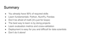 Summary
● You already have 90% of required skills
● Learn fundamentals: Python, NumPy, Pandas
● Don’t be afraid of math (it’s just for loops)
● The best way to learn is by doing projects
● Learn evaluation metrics and cross-validation
● Deployment is easy for you and difficult for data scientists
● Don’t do it alone!
 