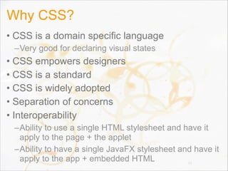 Why CSS?
• CSS is a domain specific language
–Very good for declaring visual states
• CSS empowers designers
• CSS is a standard
• CSS is widely adopted
• Separation of concerns
• Interoperability
–Ability to use a single HTML stylesheet and have it
apply to the page + the applet
–Ability to have a single JavaFX stylesheet and have it
apply to the app + embedded HTML 15
 