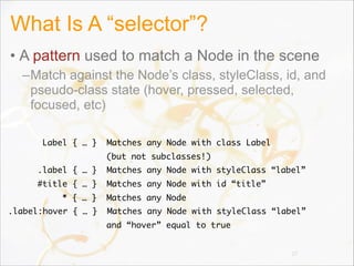 What Is A “selector”?
• A pattern used to match a Node in the scene
–Match against the Node’s class, styleClass, id, and
pseudo-class state (hover, pressed, selected,
focused, etc)
27
Label { … } Matches any Node with class Label
(but not subclasses!)
.label { … } Matches any Node with styleClass “label”
#title { … } Matches any Node with id “title”
* { … } Matches any Node
.label:hover { … } Matches any Node with styleClass “label”
and “hover” equal to true
 