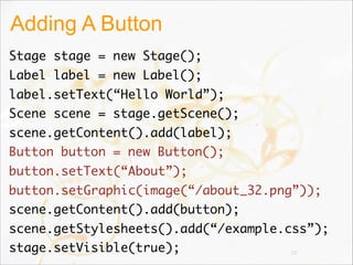 Adding A Button
Stage stage = new Stage();
Label label = new Label();
label.setText(“Hello World”);
Scene scene = stage.getScene();
scene.getContent().add(label);
Button button = new Button();
button.setText(“About”);
button.setGraphic(image(“/about_32.png”));
scene.getContent().add(button);
scene.getStylesheets().add(“/example.css”);
stage.setVisible(true); 28
 