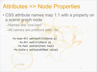 Attributes => Node Properties
• CSS attribute names map 1:1 with a property on
a scene graph node
–Names are “css-ized”
–All names are prefixed with –fx-
30
-fx-text-ﬁll setTextFill(Paint p)
-fx-ﬁll setFill(Paint p)
-fx-font setFont(Font font)
-fx-scale-x setScaleX(ﬂoat value)
 