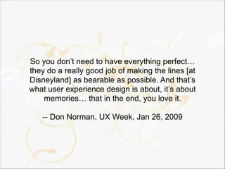 So you don’t need to have everything perfect…
they do a really good job of making the lines [at
Disneyland] as bearable as possible. And that’s
what user experience design is about, it’s about
memories… that in the end, you love it.
-- Don Norman, UX Week, Jan 26, 2009
 