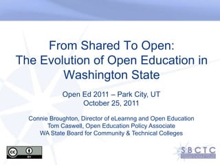 From Shared To Open:
The Evolution of Open Education in
        Washington State
             Open Ed 2011 – Park City, UT
                  October 25, 2011

  Connie Broughton, Director of eLearnng and Open Education
        Tom Caswell, Open Education Policy Associate
     WA State Board for Community & Technical Colleges
 