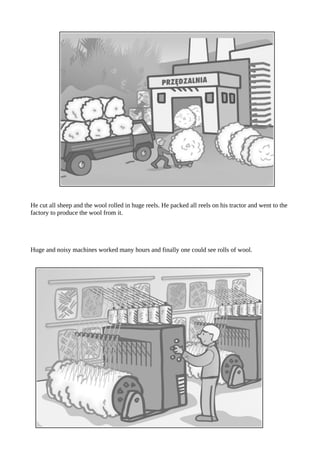 He cut all sheep and the wool rolled in huge reels. He packed all reels on his tractor and went to the
factory to produce the wool from it.
Huge and noisy machines worked many hours and finally one could see rolls of wool.
 