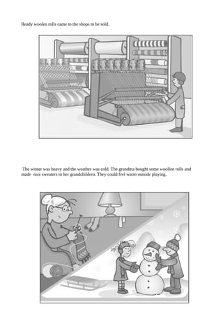 Ready woolen rolls came to the shops to be sold.
The winter was heavy and the weather was cold. The grandma bought some woollen rolls and
made nice sweaters to her grandchildren. They could feel warm outside playing.
 