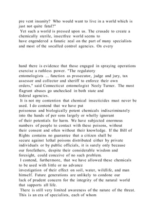 pre vent insanity? Who would want to live in a world which is
just not quite fatal?"
Yet such a world is pressed upon us. The crusade to create a
chemically sterile, insectfree world seems to
have engendered a fanatic zeal on the part of many specialists
and most of the socalled control agencies. On every
hand there is evidence that those engaged in spraying operations
exercise a ruthless power. "The regulatory
entomologists ... function as prosecutor, judge and jury, tax
assessor and collector and sheriff to enforce their own
orders," said Connecticut entomologist Neely Turner. The most
flagrant abuses go unchecked in both state and
federal agencies.
It is not my contention that chemical insecticides must never be
used. I do contend that we have put
poisonous and biologically potent chemicals indiscriminately
into the hands of per sons largely or wholly ignorant
of their potentials for harm. We have subjected enormous
numbers of people to contact with these poisons, without
their consent and often without their knowledge. If the Bill of
Rights contains no guarantee that a citizen shall be
secure against lethal poisons distributed either by private
individuals or by public officials, it is surely only because
our forefathers, despite their considerable wisdom and
foresight, could conceive of no such problem.
I contend, furthermore, that we have allowed these chemicals
to be used with little or no advance
investigation of their effect on soil, water, wildlife, and man
himself. Future generations are unlikely to condone our
lack of prudent concern for the integrity of the natural world
that supports all life.
There is still very limited awareness of the nature of the threat.
This is an era of specialists, each of whom
 