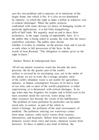 sees his own problem and is unaware of or intolerant of the
larger frame into which it fits. It is also an era dominated
by industry, in which the right to make a dollar at whatever cost
is seldom challenged. When the public protests,
confronted with some obvious evi dence of damaging results of
pesticide applications, it is fed little tranquilizing
pills of half truth. We urgently need an end to these false
assurances, to the sugar coating of unpalatable facts. It i s
the public that is being asked to assume the risks that the insect
controllers calculate. The public must decide
whether it wishes to continue on the present road, and it can do
so only when in full possession of the facts. In the
words of Jean Rostand, "The obligation to endure gives us the
right to know."
Surface Waters & Underground Seas
Of all our natural resources water has become the most
precious. By far the greater part of the earth's
surface is covered by its enveloping seas, yet in the midst of
this plenty we are in want. By a strange paradox, most
of the earth's abundant water is not usable for agriculture,
industry, or human consumption because of its heavy load
of sea salts, and so most of the world's population is either
experiencing or is threatened with critical shortages. In an
age when man has forgotten his origins and is blind even to his
most essential needs for survival, water along with
other resources has become the victim of his indifference.
The problem of water pollution by pesticides can be under
stood only in context, as part of the whole to
which it belongs the pollution of the total environment of
mankind. The pollution entering our waterways comes
from many sources: radio active wastes from reactors,
laboratories, and hospitals; fallout from nuclear explosions;
domestic wastes from cities and towns; chemical wastes from
factories. To these is added a new kind of fallout the
 